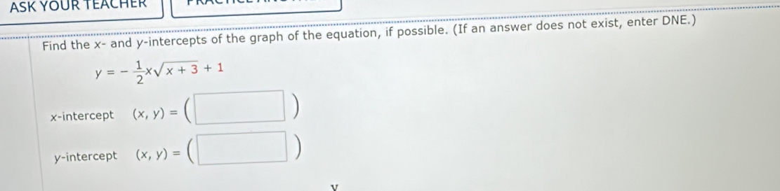 Find the x - and y-intercepts of the graph of the equation, if possible. (If an answer does not exist, enter DNE.)
y=- 1/2 xsqrt(x+3)+1
x-intercept (x,y)=(□ )
y-intercept (x,y)=(□ )