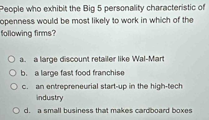 People who exhibit the Big 5 personality characteristic of
openness would be most likely to work in which of the
following firms?
a. a large discount retailer like Wal-Mart
b. a large fast food franchise
c. an entrepreneurial start-up in the high-tech
industry
d. a small business that makes cardboard boxes