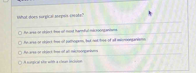 What does surgical asepsis create?
An area or object free of most harmful microorganisms
An area or object free of pathogens, but not free of all microorganisms
An area or object free of all microorganisms
A surgical site with a clean incision