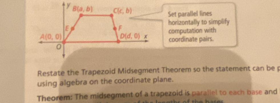 Set parallel lines
horizontally to simplify
computation with
coordinate pairs.
Restate the Trapezoid Midsegment Theorem so the statement can be p
using algebra on the coordinate plane.
Theorem: The midsegment of a trapezoid is parallel to each base and