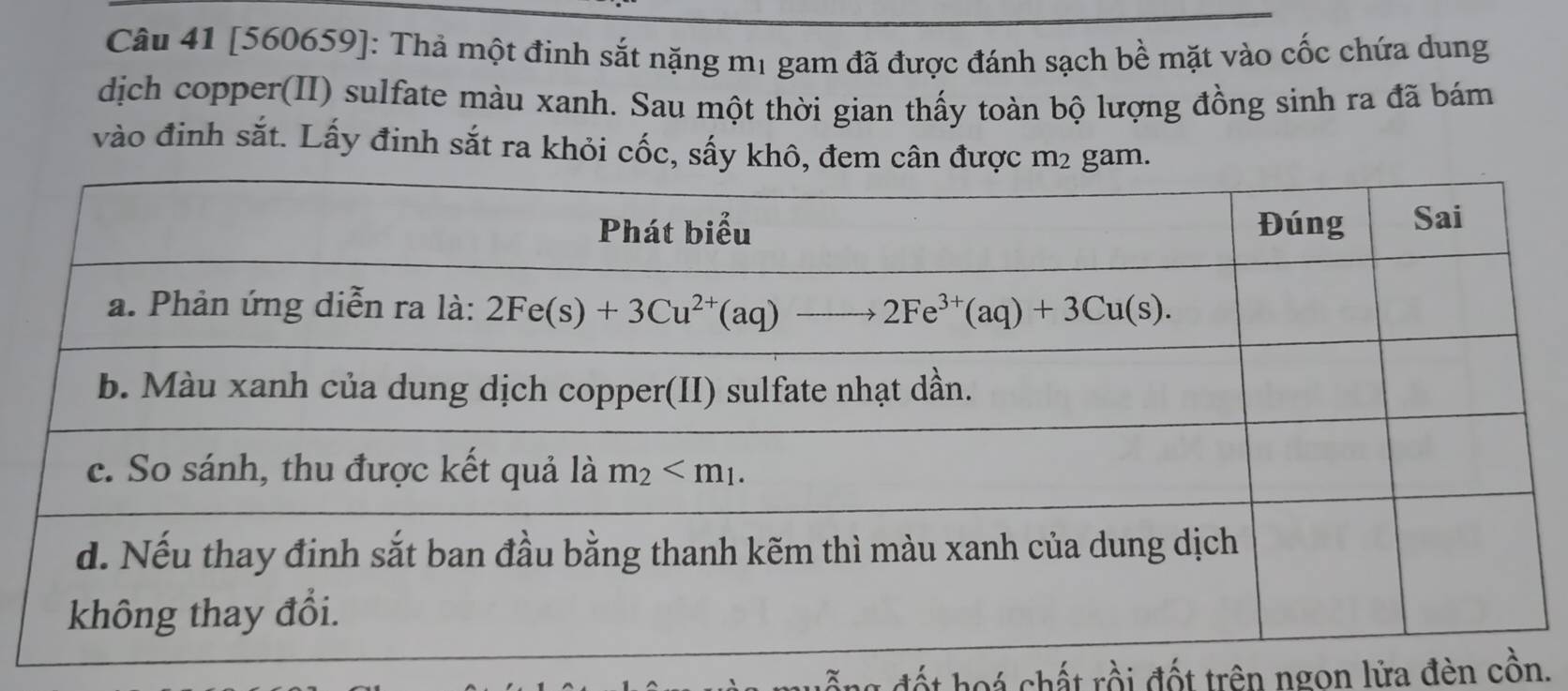 [560659]: Thả một đinh sắt nặng mị gam đã được đánh sạch bề mặt vào cốc chứa dung
dịch copper(II) sulfate màu xanh. Sau một thời gian thấy toàn bộ lượng đồng sinh ra đã bám
vào đinh sắt. Lấy đinh sắt ra khỏi cốc, sấy khô, đem am
t hoá chất rồi đốt trên ngon lửa đèn cồn.