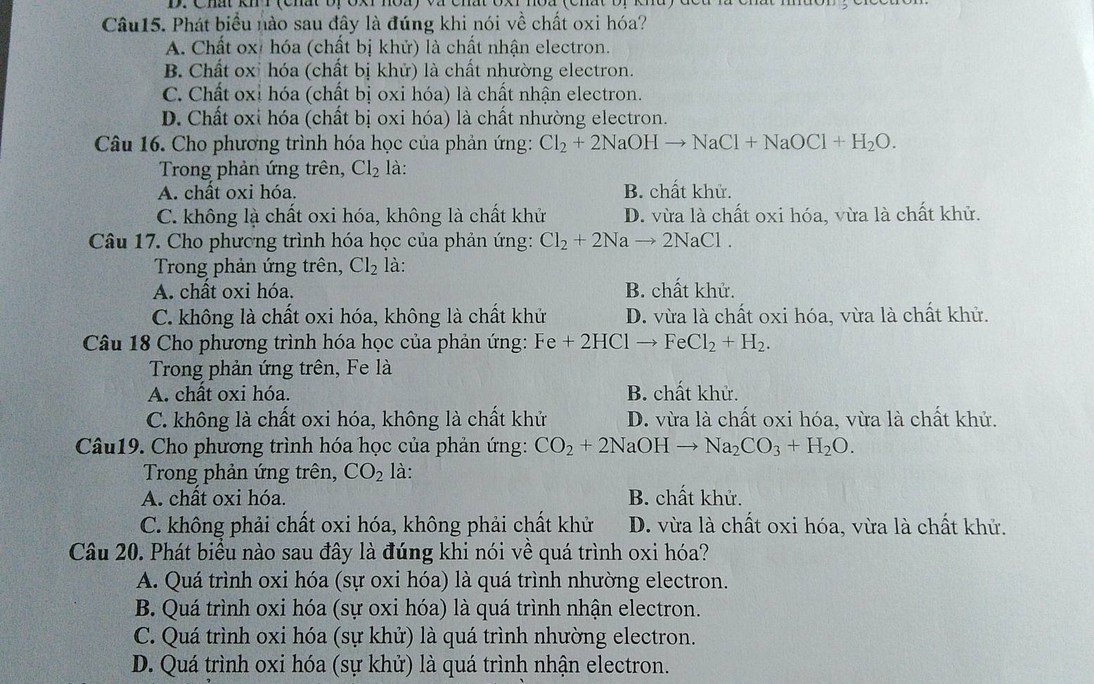 Phát biểu nào sau đây là đúng khi nói về chất oxi hóa?
A. Chất ox: hóa (chất bị khử) là chất nhận electron.
B. Chất oxỉ hóa (chất bị khử) là chất nhường electron.
C. Chất oxỉ hóa (chất bị oxi hóa) là chất nhận electron.
D. Chất oxi hóa (chất bị oxi hóa) là chất nhường electron.
Câu 16. Cho phương trình hóa học của phản ứng: Cl_2+2NaOHto NaCl+NaOCl+H_2O.
Trong phản ứng trên, Cl_2 là:
A. chất oxi hóa. B. chất khử.
C. không là chất oxi hóa, không là chất khử D. vừa là chất oxi hóa, vừa là chất khử.
Câu 17. Cho phương trình hóa học của phản ứng: Cl_2+2Na to 2NaCl.
Trong phản ứng trên, Cl_2 là:
A. chât oxi hóa. B. chất khử.
C. không là chất oxi hóa, không là chất khử D. vừa là chất oxi hóa, vừa là chất khử.
Câu 18 Cho phương trình hóa học của phản ứng: Fe+2HC1to FeCl_2+H_2.
Trong phản ứng trên, Fe là
A. chất oxi hóa. B. chất khử.
C. không là chất oxi hóa, không là chất khử D. vừa là chất oxi hóa, vừa là chất khử.
Câu19. Cho phương trình hóa học của phản ứng: CO_2+2NaOHto Na_2CO_3+H_2O.
Trong phản ứng trên, CO_2 là:
A. chất oxi hóa. B. chất khử.
C. không phải chất oxi hóa, không phải chất khử D. vừa là chất oxi hóa, vừa là chất khử.
Câu 20. Phát biểu nào sau đây là đúng khi nói vê quá trình oxi hóa?
A. Quá trình oxi hóa (sự oxi hóa) là quá trình nhường electron.
B. Quá trình oxi hóa (sự oxi hóa) là quá trình nhận electron.
C. Quá trình oxi hóa (sự khử) là quá trình nhường electron.
D. Quá trình oxi hóa (sự khử) là quá trình nhận electron.