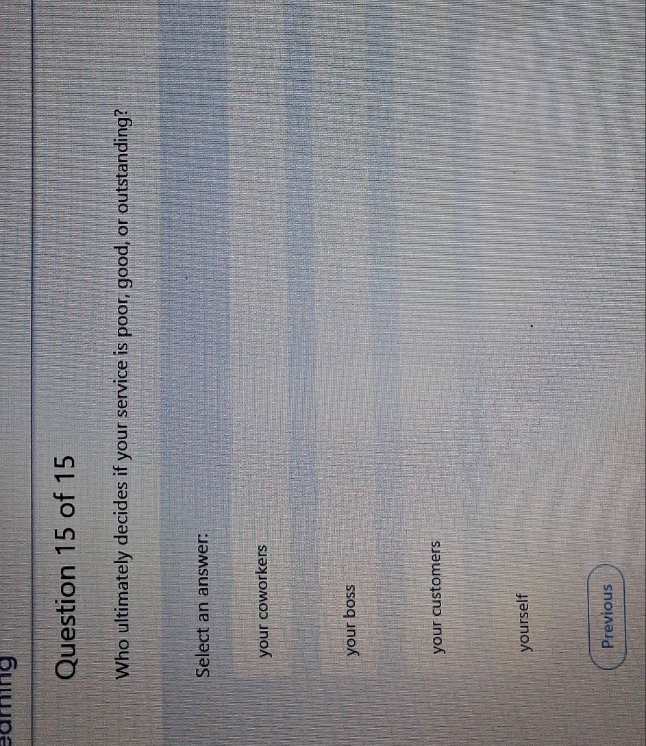 sarning
Question 15 of 15
Who ultimately decides if your service is poor, good, or outstanding?
Select an answer:
your coworkers
your boss
your customers
yourself
Previous
