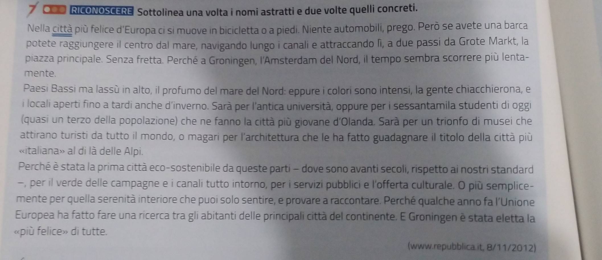 RICONOSCERE Sottolinea una volta i nomi astratti e due volte quelli concreti. 
Nella città più felice d'Europa ci si muove in bicicletta o a piedi. Niente automobili, prego. Però se avete una barca 
potete raggiungere il centro dal mare, navigando lungo i canali e attraccando lì, a due passi da Grote Markt, la 
piazza principale. Senza fretta. Perché a Groningen, l'Amsterdam del Nord, il tempo sembra scorrere più lenta- 
mente. 
Paesi Bassi ma lassù in alto, il profumo del mare del Nord: eppure i colori sono intensi, la gente chiacchierona, e 
i locali aperti fino a tardi anche d'inverno. Sarà per l'antica università, oppure per i sessantamila studenti di oggi 
(quasi un terzo della popolazione) che ne fanno la città più giovane d'Olanda. Sarà per un trionfo di musei che 
attirano turisti da tutto il mondo, o magari per l'architettura che le ha fatto guadagnare il titolo della città più 
«italiana» al di là delle Alpi. 
Perché è stata la prima città eco-sostenibile da queste parti - dove sono avanti secoli, rispetto ai nostri standard 
-, per il verde delle campagne e i canali tutto intorno, per i servizi pubblici e l'offerta culturale. O più semplice- 
mente per quella serenità interiore che puoi solo sentire, e provare a raccontare. Perché qualche anno fa l'Unione 
Europea ha fatto fare una ricerca tra gli abitanti delle principali città del continente. E Groningen è stata eletta la 
«più felice» di tutte. 
(www.repubblica.it, 8/11/2012)