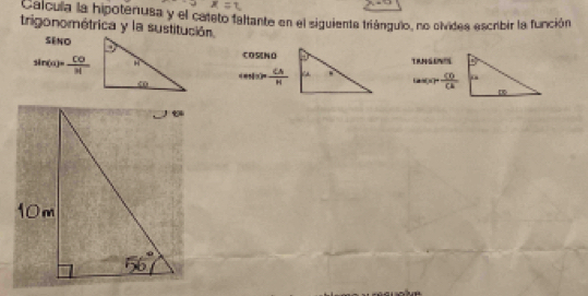 Calcula la hipotenusa y el cateto faltante en el siguienta triángulo, no olvides escribir la función 
trigonométrica y la sustitución. 
SéNo 
CO5NO
sin (n)= CO/n!  TRNSENS
cos (π )= CA/H  (a)=(a)+ CD/CA CA