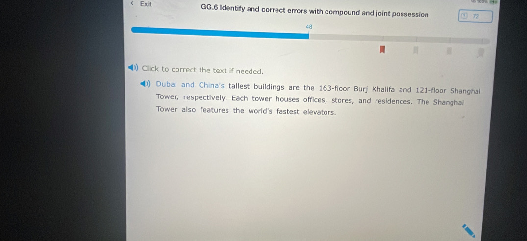 100% === 
< Exit GG.6 Identify and correct errors with compound and joint possession a  72
48 
1) Click to correct the text if needed. 
() Dubai and China's tallest buildings are the 163 -floor Burj Khalifa and 121 -floor Shanghai 
Tower, respectively. Each tower houses offices, stores, and residences. The Shanghai 
Tower also features the world's fastest elevators.