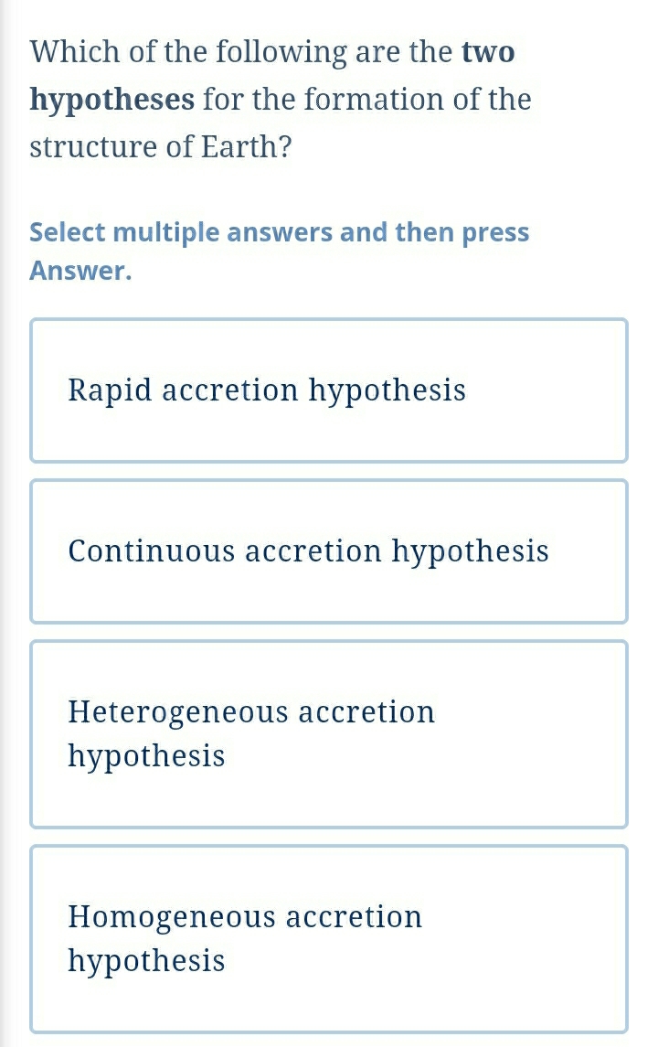 Which of the following are the two
hypotheses for the formation of the
structure of Earth?
Select multiple answers and then press
Answer.
Rapid accretion hypothesis
Continuous accretion hypothesis
Heterogeneous accretion
hypothesis
Homogeneous accretion
hypothesis