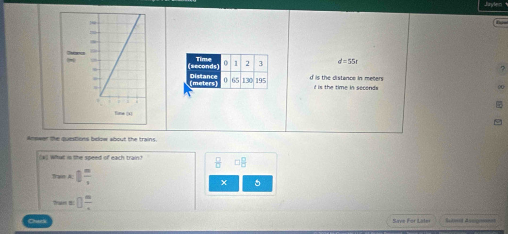 Jaylen 
ape
d=55t
? 
d is the distance in meters
t is the time in seconds
∞ 
Answer the questions below about the trains. 
(a)) wat is the speed of each train?
 □ /□   □  □ /□  
Train k| m/s 
Tham B □  m/4 
Chack Save For Later Suumit Assignment