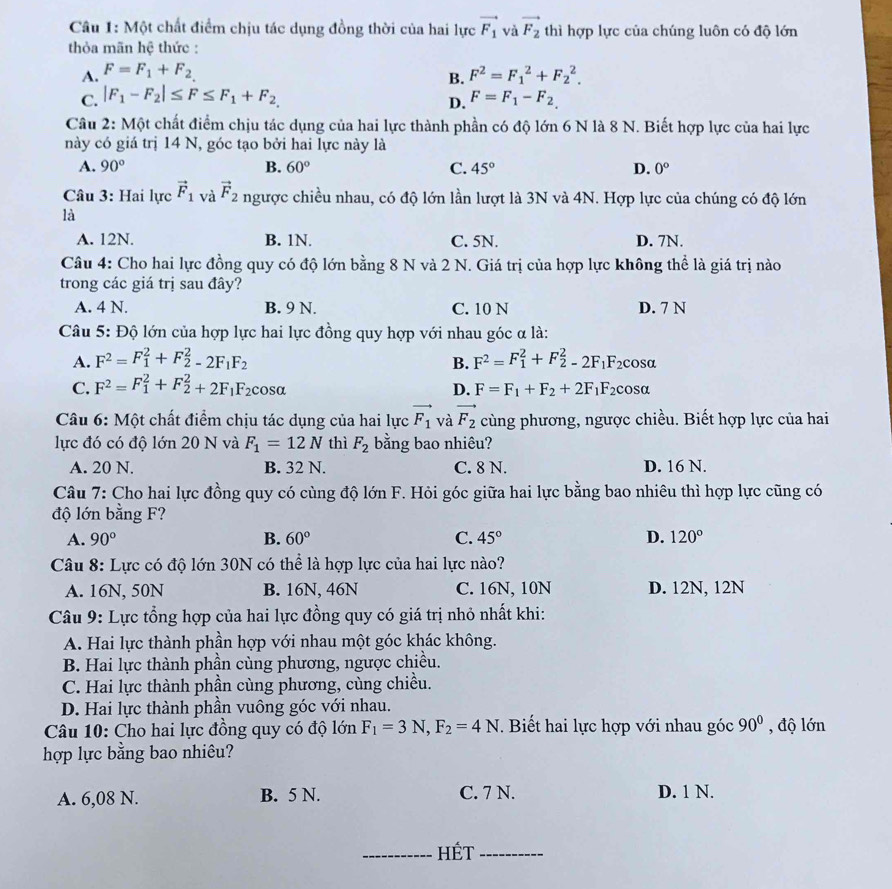 Một chất điểm chịu tác dụng đồng thời của hai lực vector F_1 và vector F_2 thì hợp lực của chúng luôn có độ lớn
thỏa mãn hệ thức :
A. F=F_1+F_2, F^2=F_1^(2+F_2^2.
B.
C. |F_1)-F_2|≤ F≤ F_1+F_2 F=F_1-F_2,
D.
Câu 2: Một chất điểm chịu tác dụng của hai lực thành phần có độ lớn 6 N là 8 N. Biết hợp lực của hai lực
này có giá trị 14 N, góc tạo bởi hai lực này là
A. 90° B. 60° C. 45° D. 0°
Câu 3: Hai lực vector F_1 và vector F_2 ngược chiều nhau, có độ lớn lần lượt là 3N và 4N. Hợp lực của chúng có độ lớn
là
A. 12N. B. 1N. C. 5N. D. 7N.
Câu 4: Cho hai lực đồng quy có độ lớn bằng 8 N và 2 N. Giá trị của hợp lực không thể là giá trị nào
trong các giá trị sau đây?
A. 4 N. B. 9 N. C. 10 N D. 7 N
Câu 5: Độ lớn của hợp lực hai lực đồng quy hợp với nhau góc α là:
A. F^2=F_1^(2+F_2^2-2F_1)F_2 B. F^2=F_1^(2+F_2^2-2F_1)F_2 cosa
D.
C. F^2=F_1^(2+F_2^2+2F_1)F_2 cosa F=F_1+F_2+2F_1F_2 cosα
Câu 6: Một chất điểm chịu tác dụng của hai lực vector F_1 và vector F_2 cùng phương, ngược chiều. Biết hợp lực của hai
lực đó có độ lớn 20 N và F_1=12N thì F_2 bằng bao nhiêu?
A. 20 N. B. 32 N. C. 8 N. D. 16 N.
Câu 7: Cho hai lực đồng quy có cùng độ lớn F. Hỏi góc giữa hai lực bằng bao nhiêu thì hợp lực cũng có
độ lớn bằng F?
A. 90° B. 60° C. 45° D. 120°
Câu 8: Lực có độ lớn 30N có thể là hợp lực của hai lực nào?
A. 16N, 50N B. 16N, 46N C. 16N, 10N D. 12N, 12N
Câu 9: Lực tổng hợp của hai lực đồng quy có giá trị nhỏ nhất khi:
A. Hai lực thành phần hợp với nhau một góc khác không.
B. Hai lực thành phần cùng phương, ngược chiều.
C. Hai lực thành phần cùng phương, cùng chiều.
D. Hai lực thành phần vuông góc với nhau.
Câu 10: Cho hai lực đồng quy có độ lớn F_1=3N,F_2=4N. Biết hai lực hợp với nhau góc 90° , độ lớn
hợp lực bằng bao nhiêu?
A. 6,08 N. B. 5 N. C. 7 N. D. 1 N.
_HÉt_