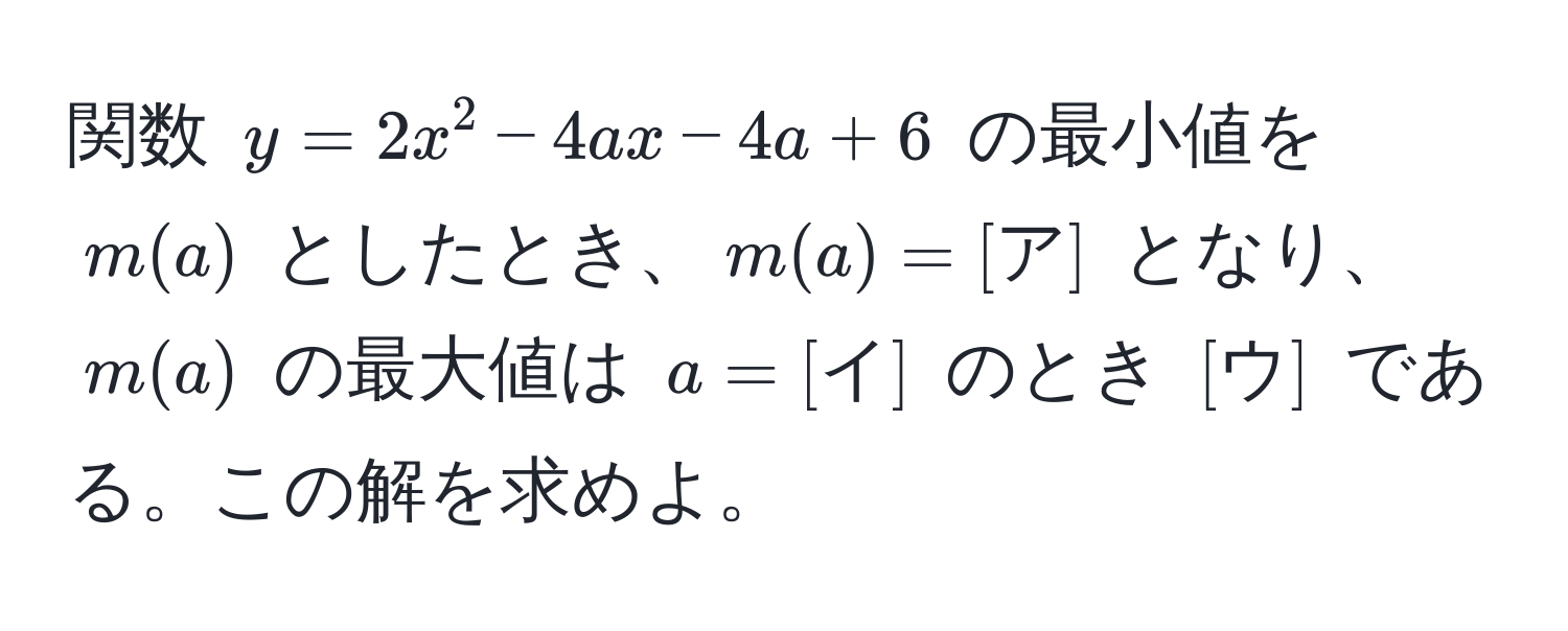 関数 $y=2x^2-4ax-4a+6$ の最小値を $m(a)$ としたとき、$m(a)=[ア]$ となり、$m(a)$ の最大値は $a=[イ]$ のとき $[ウ]$ である。この解を求めよ。