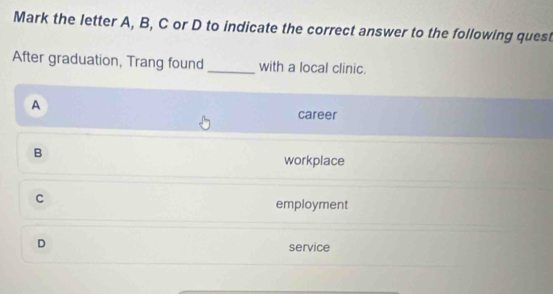 Mark the letter A, B, C or D to indicate the correct answer to the following quest
After graduation, Trang found _with a local clinic.
A
career
B
workplace
C
employment
D
service