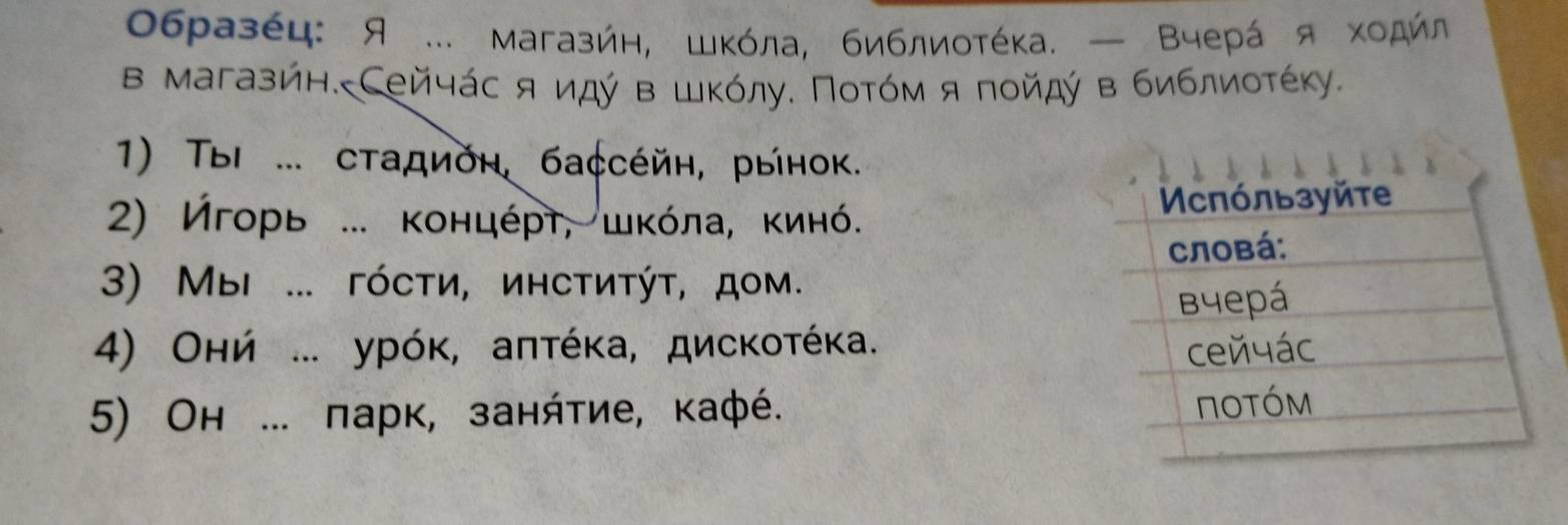 0бразέц: Я ... магазήн, шκόла, библиοтέκа. — Βчерά я хοдήл 
в магазйн. Сейчάс я идύ вшκόлу. Ποτόм я ποйдύ в библиοτέκу. 
1) ΤыΙ ... сτадνόη, бассέйη, рынок. 
2) Игорь ... κонцέρτ, шκόла, κинό. 
3) МΜыi ... гόсτи, иηсτиτýτ, доμ. 
4) Онή ... урόκ, аπτέκа, дисκοτέκа. 
5) Он ... парк, занήτие, кафé.