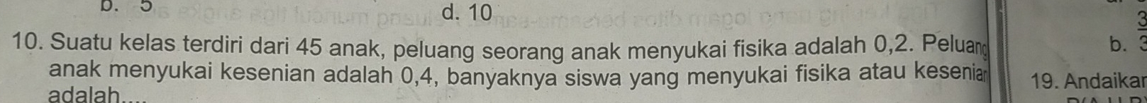 D. 3 d. 10
10. Suatu kelas terdiri dari 45 anak, peluang seorang anak menyukai fisika adalah 0, 2. Peluan b. 3
anak menyukai kesenian adalah 0, 4, banyaknya siswa yang menyukai fisika atau kesenia
adalah 19. Andaikar