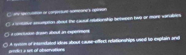 any speculation or conjecture-someone's opinion
a tentative assumption about the causal relationship between two or more variables
a conclusion drawn about an experiment
A system of interrelated ideas about cause-effect relationships used to explain and
predict a set of observations