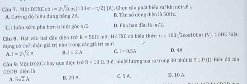 Một DĐXC có i=2sqrt(2)cos (100π t-π /2)(A) (A). Chọn câu phát biểu saí khi nói về i.
A. Cường độ hiệu dụng bằng 2A. B. Tần số dòng điện là 50Hz.
C. i luôn sớm pha hơn u một góc π/2 D. Pha ban đầu là - π/2.
Câu 8. Đặt vào hai đầu điện trở R=50Omega mθ HĐTXC có biểu thức: u=100sqrt(2)cos 100π t (V). CĐDĐ hiệu
dụng có thể nhận giá trị nào trong các giá trị sau?
A. I=2sqrt(2)A B. I=2A C. I=0,5A D. 4A
Câu 9. Một DĐXC chạy qua điện trở R=10Omega.. Biết nhiệt lượng toả ra trong 30 phút là 9.10^5(J). Biên độ của
CĐDĐ điện là
A. 5sqrt(2)A. B. 20 A. C. 5 A. D. 10 A.