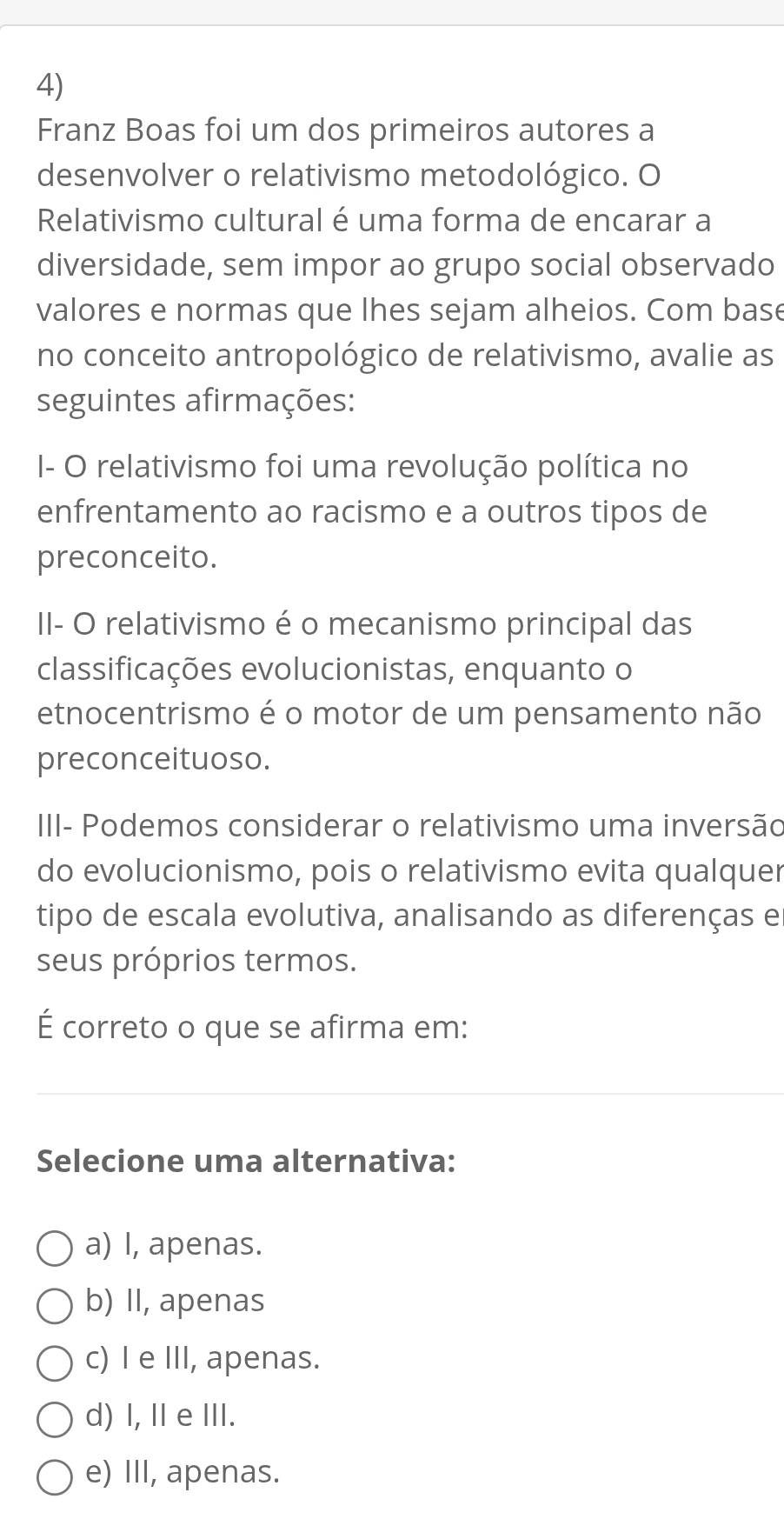 Franz Boas foi um dos primeiros autores a
desenvolver o relativismo metodológico. O
Relativismo cultural é uma forma de encarar a
diversidade, sem impor ao grupo social observado
valores e normas que lhes sejam alheios. Com base
no conceito antropológico de relativismo, avalie as
seguintes afirmações:
I- O relativismo foi uma revolução política no
enfrentamento ao racismo e a outros tipos de
preconceito.
II- O relativismo é o mecanismo principal das
classificações evolucionistas, enquanto o
etnocentrismo é o motor de um pensamento não
preconceituoso.
III- Podemos considerar o relativismo uma inversão
do evolucionismo, pois o relativismo evita qualquer
tipo de escala evolutiva, analisando as diferenças e
seus próprios termos.
É correto o que se afirma em:
Selecione uma alternativa:
a) I, apenas.
b) II, apenas
c) I e III, apenas.
d) I, I eIII.
e) III, apenas.