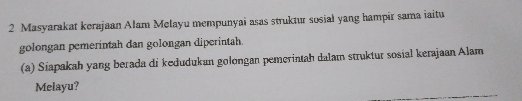 Masyarakat kerajaan Alam Melayu mempunyai asas struktur sosial yang hampir sama iaitu 
golongan pemerintah dan golongan diperintah. 
(a) Siapakah yang berada di kedudukan golongan pemerintah dalam struktur sosial kerajaan Alam 
Melayu?