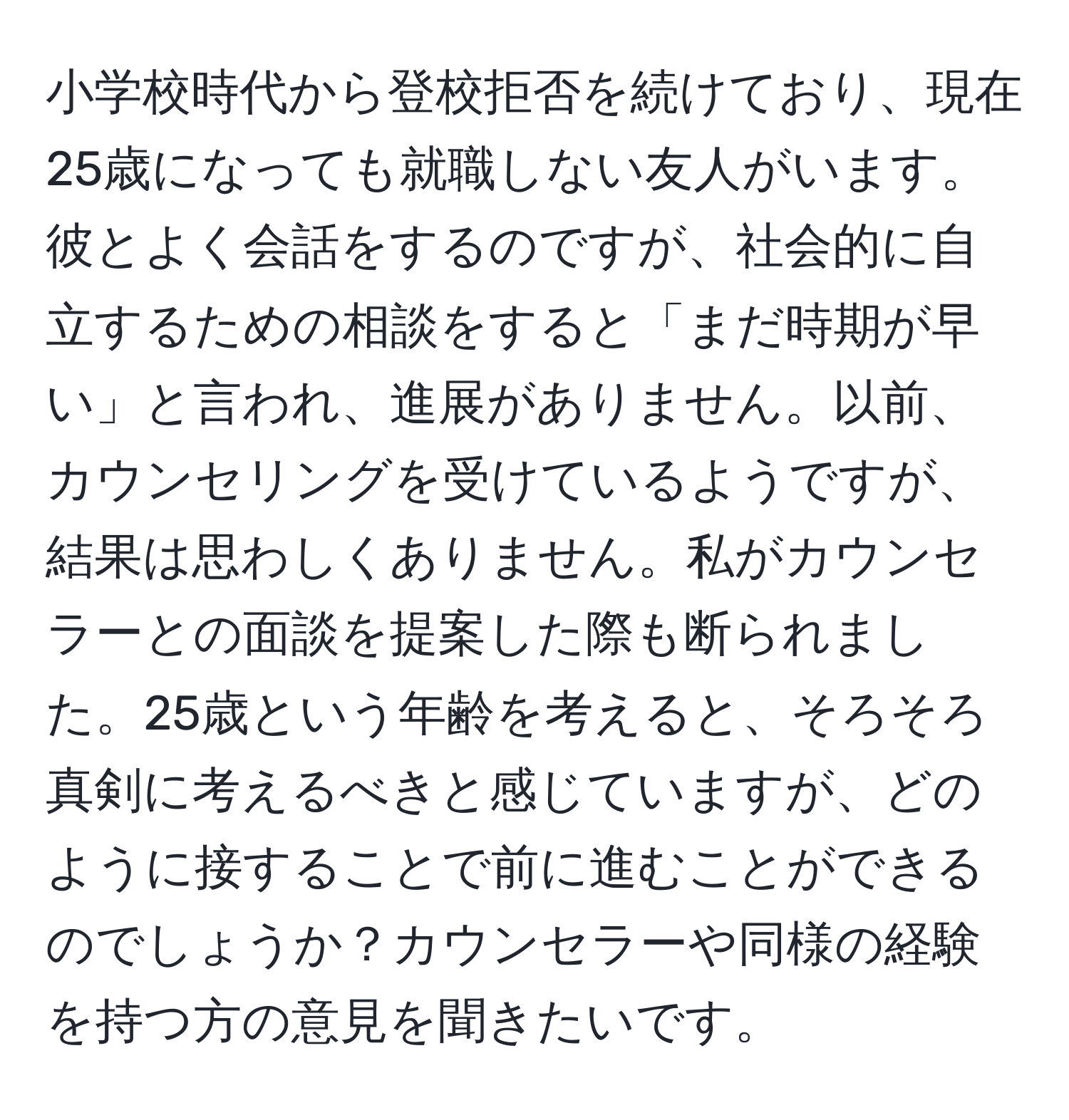 小学校時代から登校拒否を続けており、現在25歳になっても就職しない友人がいます。彼とよく会話をするのですが、社会的に自立するための相談をすると「まだ時期が早い」と言われ、進展がありません。以前、カウンセリングを受けているようですが、結果は思わしくありません。私がカウンセラーとの面談を提案した際も断られました。25歳という年齢を考えると、そろそろ真剣に考えるべきと感じていますが、どのように接することで前に進むことができるのでしょうか？カウンセラーや同様の経験を持つ方の意見を聞きたいです。