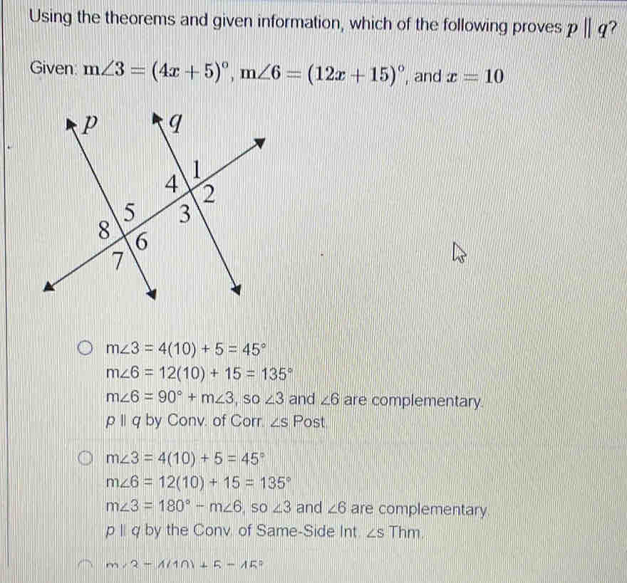 Using the theorems and given information, which of the following proves pparallel q
Given: m∠ 3=(4x+5)^circ , m∠ 6=(12x+15)^circ  , and x=10
m∠ 3=4(10)+5=45°
m∠ 6=12(10)+15=135°
m∠ 6=90°+m∠ 3 , so ∠ 3 and ∠ 6 are complementary.
pparallel q by Conv. of Corr. ∠ S Post
m∠ 3=4(10)+5=45°
m∠ 6=12(10)+15=135°
m∠ 3=180°-m∠ 6 so ∠ 3 and ∠ 6 are complementary.
pparallel q by the Conv of Same-Side Int. ∠ S Thm.
m∠ 2-1(10)+5-45°