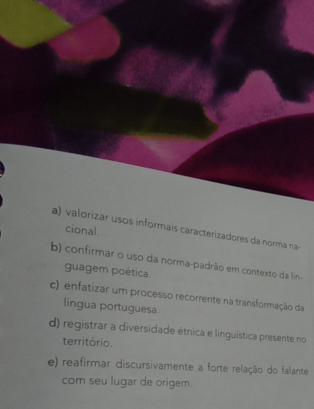 a) valorizar usos informais caracterizadores da norma na-
cional.
b) confirmar o uso da norma-padrão em contexto da lin-
guagem poética.
c) enfatizar um processo recorrente na transformação da
língua portuguesa.
d) registrar a diversidade étnica e linguística presente no
território.
e) reafirmar discursivamente a forte relação do falante
com seu lugar de origem.