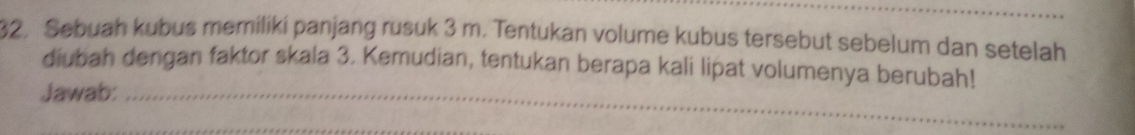 Sebuah kubus memiliki panjang rusuk 3 m. Tentukan volume kubus tersebut sebelum dan setelah 
diubah dengan faktor skala 3. Kemudian, tentukan berapa kali lipat volumenya berubah! 
Jawab:_