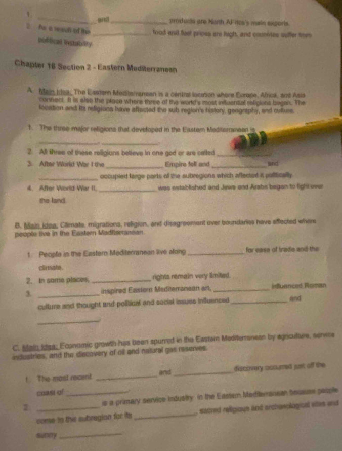 1 
_and_ products are Narth AF itca's main exporis. 
2. As a reaul of the 
_food and fust prices are high, and counfies suffer tom 
pofifical linstability 
Chapter 16 Section 2 - Eastern Mediterranean 
A. Main Idea. The Eastern Mediterranean is a central location where Europe, Africa, and Asia 
connect It is also the place where three of the world's most influential religions began. The 
focation and its religions have affected the subs region's history, geography, and culture. 
1. The three major religions that developed in the Eisstern Mediterraneen is 
_ 
_ 
2. All three of these religions believe in one god or are called_ 
3. After World War I the _Empire fell and _and 
_occupied targe parts of the subregions which affected it polifically 
4. After World War II._ was established and Jews and Arabs began to fight over 
the land. 
B. Main Idea, Climate, migrations, religion, and disagreement over boundaries have effected where 
people live in the Eastern Maditerranean. 
1 People in the Eastern Mediterranean live along _for ease of irade and the 
climate. 
2. In some places, _rights remain very limited. 
3. _inspired Eastern Mediterranean art; _influenced Roman 
culture and thought and political and social issues influenced_ 
and 
_ 
C. Main Idea; Economic growth has been spurred in the Easter Mediterranesn by agniculaes, servee 
industries, and the discovery of oll and natural gas reserves. 
! The mast recent. _and _discovery accurred just off the 
coasí of_ 
,, 
is a primary service industry in the Eastem Meditemanean tecsuse people 
conse to the subregion for its _, sacred religique and archasological sites and 
sunny 
_
