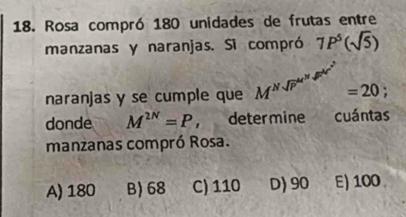 Rosa compró 180 unidades de frutas entre
manzanas y naranjas. Si compró 7P^5(sqrt(5))
naranjas y se cumple que M^((Nsqrt P)^M) =20
donde M^(2N)=P , determine cuántas
manzanas compró Rosa.
A) 180 B) 68 C) 110 D) 90 E) 100