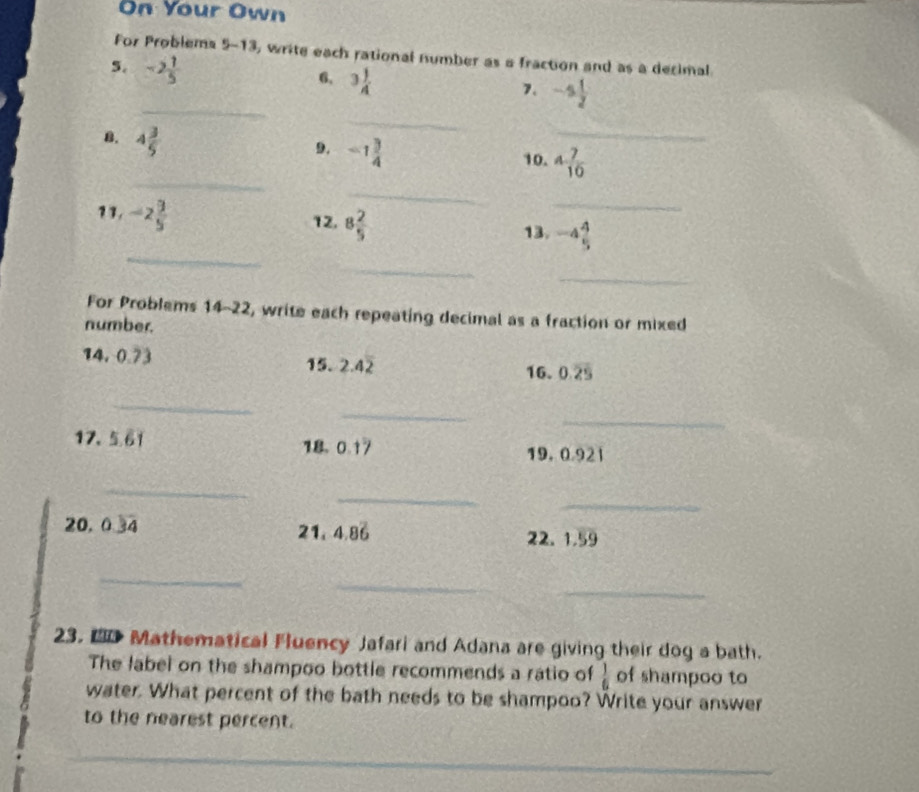 On Your Own 
For Problems 5-13, write each rational number as a fraction and as a decimal 
5. -2 1/5 
6, 3 1/4 
_ 
_ 
7. -s 1/2 
B. 4 3/5 
9. -1 3/4 
_ 
_ 
10. 4 7/10 
_ 
12. 8 2/5 
_ 
_ 
11. -2 9/5  13. -4 4/5 
_ 
_ 
For Problems 14-2 2 2, write each repeating decimal as a fraction or mixed 

number. 
14. 0.73 15. 2.4overline 2 16. 0.overline 25
_ 
_ 
_ 
17. 5.61 18. 0.1°
19, 0.921
_ 
_ 
_ 
20. 0.3overline 4 21. 4.86 22. 1.59
_ 
_ 
_ 
23. D Mathematical Fluency Jafari and Adana are giving their dog a bath. 
The label on the shampoo bottle recommends a ratio of  1/6  of shampoo to 
water. What percent of the bath needs to be shampoo? Write your answer 
to the nearest percent. 
_ 
_