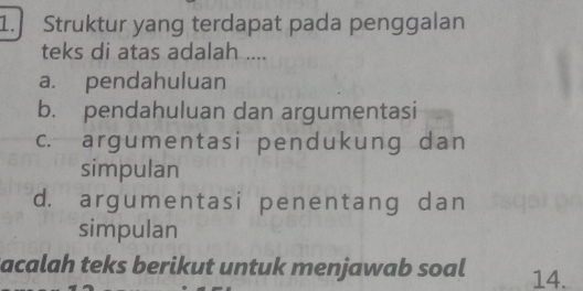 Struktur yang terdapat pada penggalan
teks di atas adalah ....
a. pendahuluan
b. pendahuluan dan argumentasi
c. argumentasi pendukung dan
simpulan
d. argumentasi penentang dan
simpulan
Sacalah teks berikut untuk menjawab soal 14.