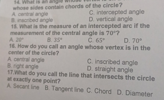 What is an angle whose v
whose sides contain chords of the circle?
A. central angle C. intercepted angle
B. inscribed angle D. vertical angle
15. What is the measure of an intercepted arc if the
measurement of the central angle is 70° ?
A 20° B. 35° C. 65° D. 70°
16. How do you call an angle whose vertex is in the
center of the circle?
A. central angle C. inscribed angle
B. right angle D. straight angle
17.What do you call the line that intersects the circle
at exactly one point?
A. Secant line B. Tangent line C. Chord I D. Diameter