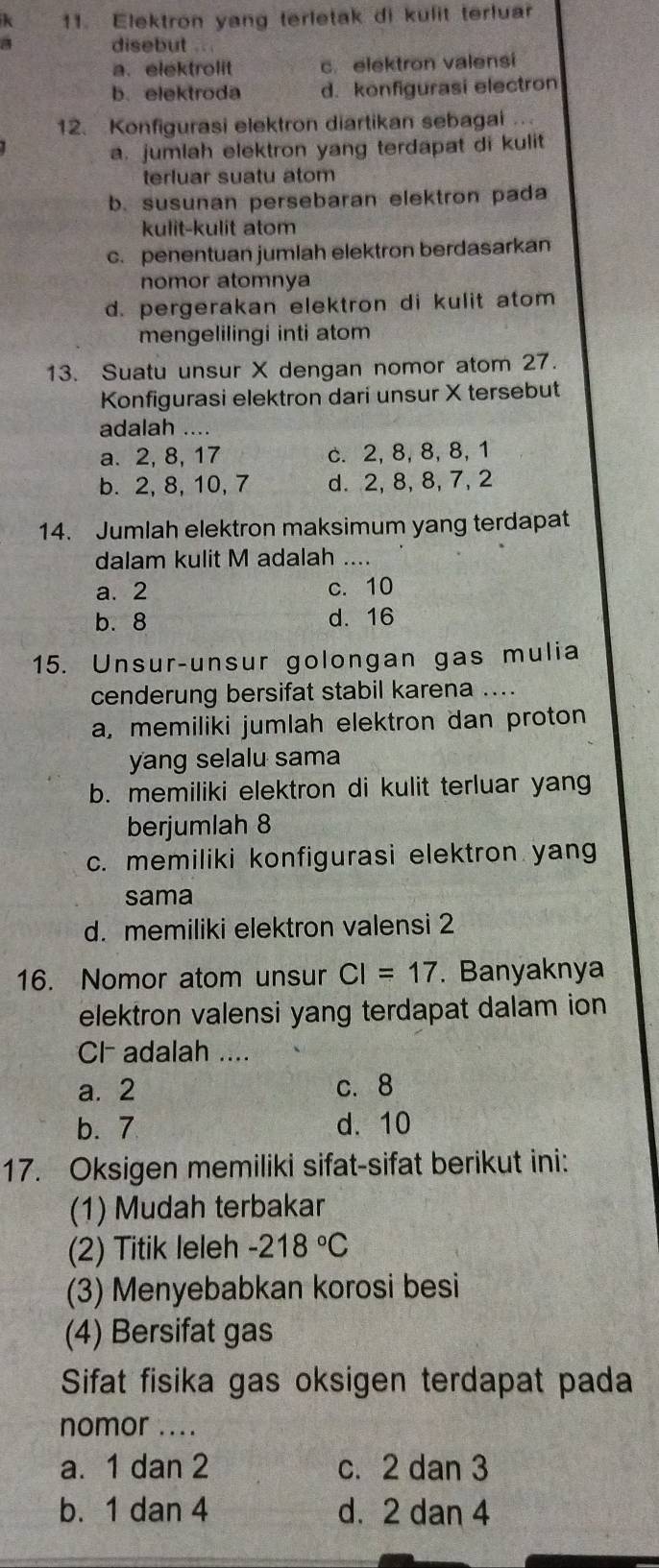 Elektron yang terletak di kulit terluar
a disebut a
a. elektrolit c. elektron valensi
b. elektroda d. konfigurasi electron
12. Konfigurasi elektron diartikan sebagai
a. jumlah elektron yang terdapat di kulit
terluar suatu atom
b. susunan persebaran elektron pada
kulit-kulit atom
c. penentuan jumlah elektron berdasarkan
nomor atomnya
d. pergerakan elektron di kulit atom
mengelilingi inti atom
13. Suatu unsur X dengan nomor atom 27.
Konfigurasi elektron dari unsur X tersebut
adalah ....
a. 2, 8, 17 c. 2, 8, 8, 8,1
b. 2, 8, 10, 7 d. 2, 8, 8, 7, 2
14. Jumlah elektron maksimum yang terdapat
dalam kulit M adalah ....
a. 2 c. 10
b. 8 d. 16
15. Unsur-unsur golongan gas mulia
cenderung bersifat stabil karena ....
a, memiliki jumlah elektron dan proton
yang selalu sama
b. memiliki elektron di kulit terluar yang
berjumlah 8
c. memiliki konfigurasi elektron yang
sama
d. memiliki elektron valensi 2
16. Nomor atom unsur CI=17. Banyaknya
elektron valensi yang terdapat dalam ion
CI adalah ....
a. 2 c. 8
b. 7 d. 10
17. Oksigen memiliki sifat-sifat berikut ini:
(1) Mudah terbakar
(2) Titik leleh -218°C
(3) Menyebabkan korosi besi
(4) Bersifat gas
Sifat fisika gas oksigen terdapat pada
nomor ....
a. 1 dan 2 c. 2 dan 3
b. 1 dan 4 d. 2 dan 4