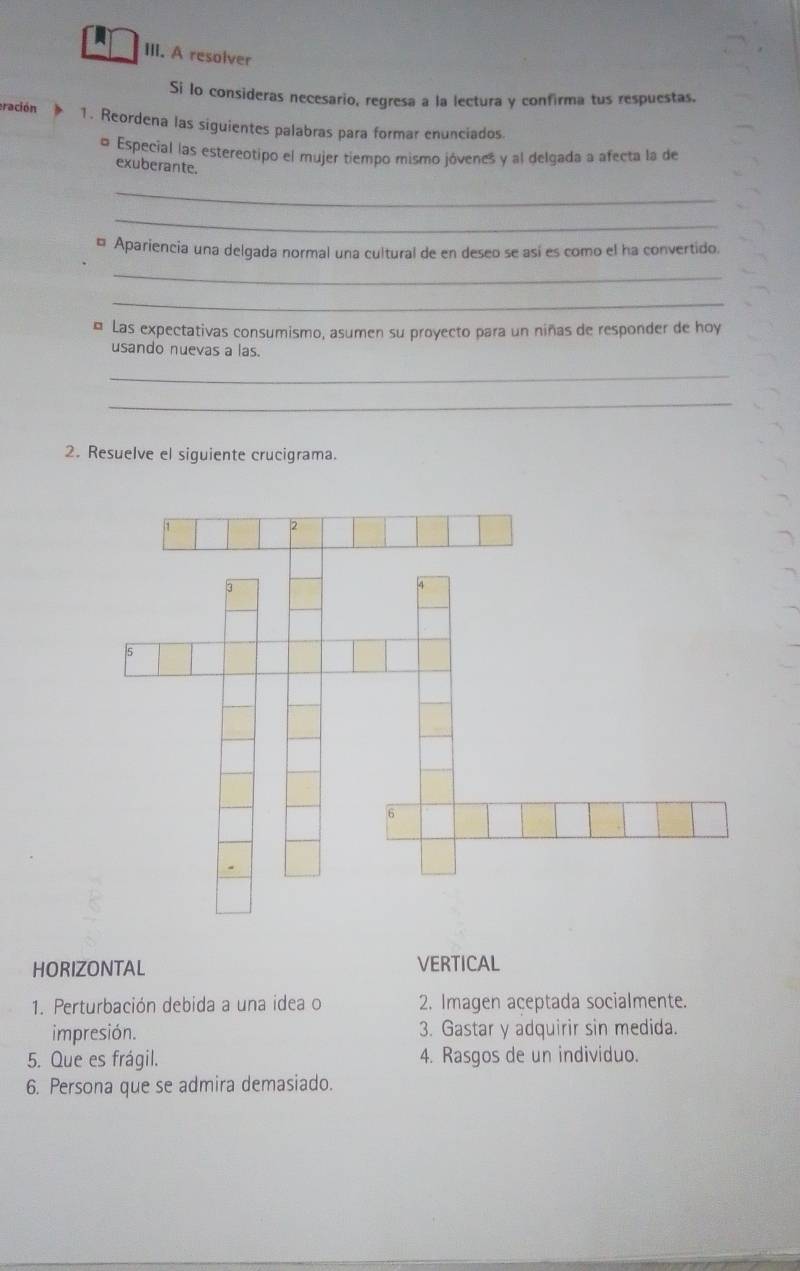 A resolver 
Si lo consideras necesario, regresa a la lectura y confirma tus respuestas. 
eración 1. Reordena las siguientes palabras para formar enunciados. 
o Especial las estereotipo el mujer tiempo mismo jóvenes y al delgada a afecta la de 
exuberante. 
_ 
_ 
¤ Apariencia una delgada normal una cultural de en deseo se así es como el ha convertido. 
_ 
_ 
¤ Las expectativas consumismo, asumen su proyecto para un niñas de responder de hoy 
usando nuevas a las. 
_ 
_ 
2. Resuelve el siguiente crucigrama. 
HORIZONTAL VERTICAL 
1. Perturbación debida a una idea o 2. Imagen aceptada socialmente. 
impresión. 3. Gastar y adquirir sin medida. 
5. Que es frágil. 4. Rasgos de un individuo. 
6. Persona que se admira demasiado.