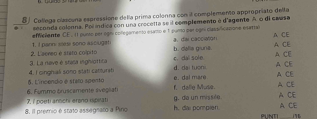 Collega ciascuna espressione della prima colonna con il complemento appropríato della
seconda colonna. Poi indica con una crocetta se il complemento è d'agente A o di causa
efficiente CE . (1 punto per ogni collegamento esatto e 1 punto per ogni classificazione esatta)
A CE
1. I panni stesi sono asciugati a. dai cacciatori
2. L'aereo è stato colpito b. dalla giuria. A CE
3. La nave è stata inghiottita c. dal sole.
A CE
4. I cinghiali sono stati catturati d. dai tuoni. A CE
5. L'incendio è stato spento e. dal mare
A CE
f. dalle Muse. A CE
6. Fummo bruscamente svegliati
7. I poeti antichi erano ispirati g. da un missile. A CE
8. Il premio è stato assegnato a Pino h. dai pompier.
A CE
PUNTI _/16