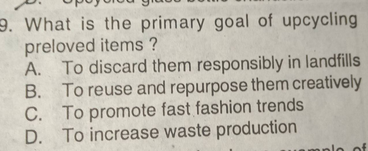 What is the primary goal of upcycling
preloved items ?
A. To discard them responsibly in landfills
B. To reuse and repurpose them creatively
C. To promote fast fashion trends
D. To increase waste production