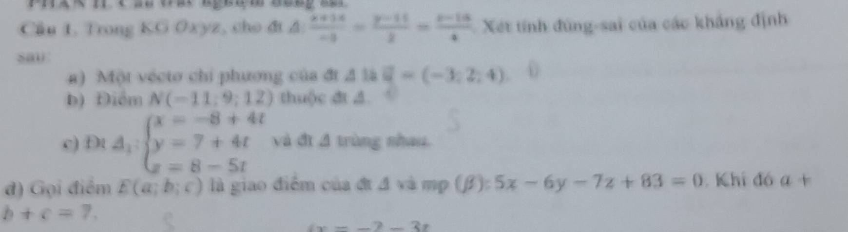 Cầu 1. Trong KG Oxyz, cho đi A  (x+14)/-3 = (y-11)/2 = (z-15)/4  Xét tính đùng-sai của các khẳng định 
sau 
a) Một vécto chỉ phương của đt △ th□ =(-3,2,4) 0 
b) Điểm N(-11,9;12) thuộc đt đ 
c) Đt A_1:beginarrayl x=-8+4t y=7+4t z=8-5tendarray. và đị 4 trùng nhau. 
đ) Gọi điểm E(a;b;c) là giao điểm của đt đ và mp (beta ):5x-6y-7z+83=0 Khi đó a+
b+c=7,
x=-2-3t