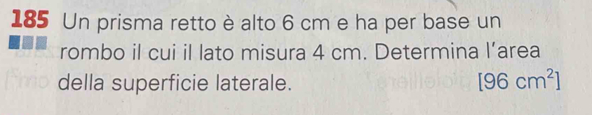 185 Un prisma retto è alto 6 cm e ha per base un 
rombo il cui il lato misura 4 cm. Determina l’area 
della superficie laterale. [96cm^2]