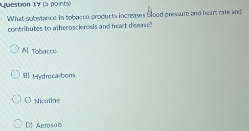 What substance in tobacco products increases blood pressure and heart rate and
contributes to atherosclerosis and heart disease?
A) Tobacco
B) Hydrocarbons
C) Nicotine
D) Aerosols