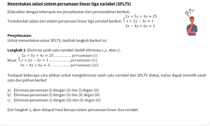 Menentukan solusi sistem persamaan linear tiga variabel (SPLTV)
Diskusikan dengan kelompok mu penyelesaian dari permasalahan berikut.
??°
Tentukanlah solusi dari sistem persamaan linear tiga variabel berikut: beginarrayl 2x+5y+4z=25 x+2y-3z=1endarray.
3x-4y+6z=3
Penyelesaian:
Untuk menentukan solusi SPLTV, ikutilah langkah berikut ini:
Langkah 1: Eliminasi salah satu variabel (boleh eliminasi x, y, atau z).
... ... ... ... ... persamaan (i)
Misal: beginarrayl 2x+5y+4z=25 x+2y-3z=1...endarray.... ... ... ... .. ... persamaan (ii)
3x-4y+6z=3. .. ... .. ... . ... persamaan (iii)
Terdapat beberapa cara pilihan untuk mengeliminasi salah satu variabel dari SPLTV diatas, kalian dapat memilih salah
satu dari pilihan berikut
a) Eliminasi persamaan (i) dengan (ii) dan (i) degan (iii)
b) Eliminasi persamaan (i) dengan (ii) dan (ii) degan (iii)
c) Eliminasi persamaan (i) dengan (iii) dan (ii) degan (iii)
Dari langkah 1, akan didapat hasil berupa sistem persamaan linear dua variabel.