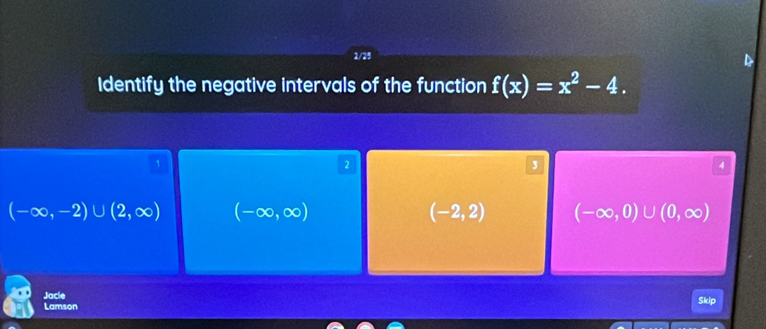 Identify the negative intervals of the function f(x)=x^2-4. 
`
2
3
4
(-∈fty ,-2)∪ (2,∈fty ) (-∈fty ,∈fty )
(-2,2)
(-∈fty ,0)∪ (0,∈fty )
Jacie
Lamson Skip