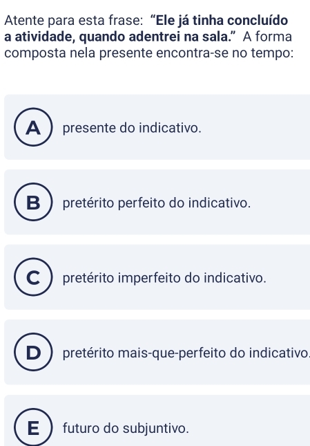 Atente para esta frase: “Ele já tinha concluído
a atividade, quando adentrei na sala.” A forma
composta nela presente encontra-se no tempo:
A  presente do indicativo.
B) pretérito perfeito do indicativo.
C pretérito imperfeito do indicativo.
D) pretérito mais-que-perfeito do indicativo
futuro do subjuntivo.