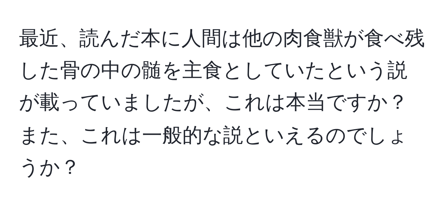 最近、読んだ本に人間は他の肉食獣が食べ残した骨の中の髄を主食としていたという説が載っていましたが、これは本当ですか？また、これは一般的な説といえるのでしょうか？