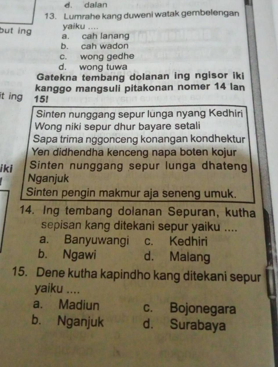 d. dalan
13. Lumrahe kang duweni watak gembelengan
yaiku ....
but ing a. cah lanang
b. cah wadon
c. wong gedhe
d. wong tuwa
Gatekna tembang dolanan ing ngisor iki
kanggo mangsuli pitakonan nomer 14 lan
it ing ₹15!
Sinten nunggang sepur lunga nyang Kedhiri
Wong niki sepur dhur bayare setali
Sapa trima nggonceng konangan kondhektur
Yen didhendha kenceng napa boten kojur
iki Sinten nunggang sepur lunga dhateng
Nganjuk
Sinten pengin makmur aja seneng umuk.
14. Ing tembang dolanan Sepuran, kutha
sepisan kang ditekani sepur yaiku ....
a. Banyuwangi c. Kedhiri
b. Ngawi d. Malang
15. Dene kutha kapindho kang ditekani sepur
yaiku ....
a. Madiun c. Bojonegara
b. Nganjuk d. Surabaya