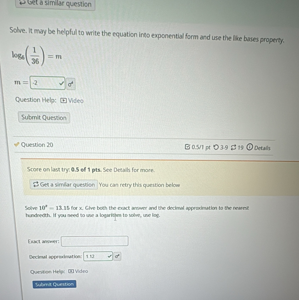 Get a similar question 
Solve. It may be helpful to write the equation into exponential form and use the like bases property.
log _6( 1/36 )=m
m=-2 □ 0^6
Question Help: Video 
Submit Question 
Question 20 [ 0.5/1 pt つ 3-9 $ 19 ① Details 
Score on last try: 0.5 of 1 pts. See Details for more. 
Get a similar question You can retry this question below 
Solve 10^x=13.15 for x. Give both the exact answer and the decimal approximation to the nearest 
hundredth. If you need to use a logarithm to solve, use log. 
Exact answer: 
Decimal approximation: 1.12 sigma^6
Question Help: Video 
Submit Question