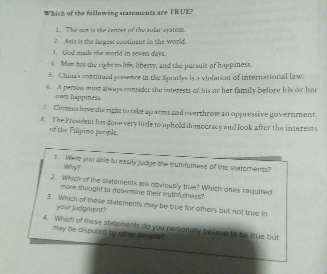 Which of the following statements are TRUE? 
1. The sun is the center of the solar system. 
2. Asia is the largest continent in the world. 
3. God made the world in seven days. 
4. Man has the right to life, liberty, and the pursuit of happiness. 
5. China's continued presence in the Spratlys is a violation of international law. 
6. A person must always consider the interests of his or her family before his or her 
own happiness. 
7. Citizens have the right to take up arms and overthrow an oppressive government. 
8. The President has done very little to uphold democracy and look after the interests 
of the Filipino people. 
1. Were you able to easily judge the truthfulness of the statements? 
Why? 
2. Which of the statements are obviously true? Which ones required 
more thought to determine their truthfulness? 
3. Which of these statements may be true for others but not true in 
your judgment? 
4. Which of these statements do you personally believe to be true but 
may be disputed by other people?
