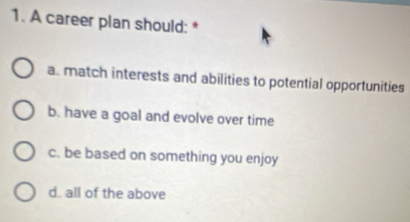 A career plan should: *
a. match interests and abilities to potential opportunities
b. have a goal and evolve over time
c. be based on something you enjoy
d. all of the above