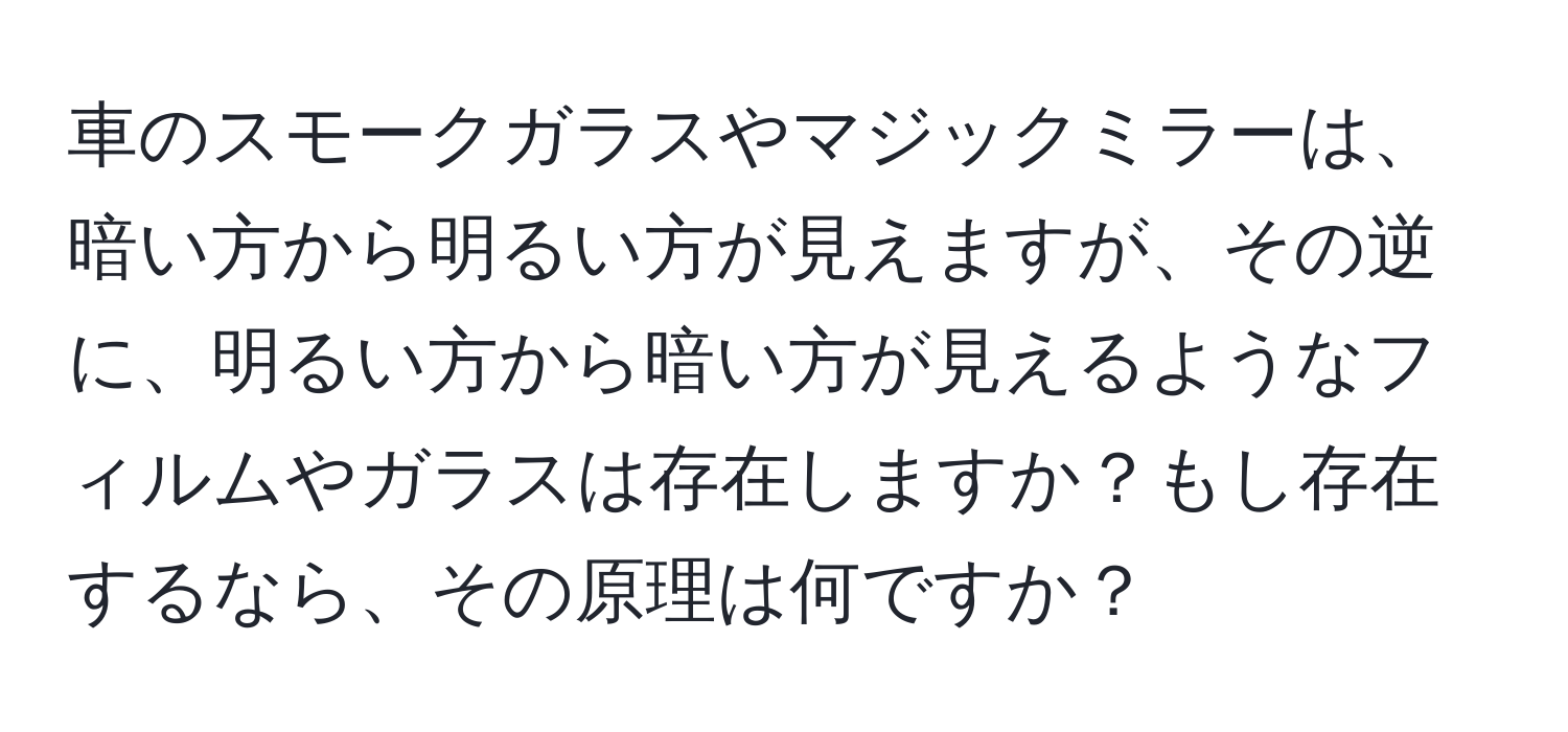 車のスモークガラスやマジックミラーは、暗い方から明るい方が見えますが、その逆に、明るい方から暗い方が見えるようなフィルムやガラスは存在しますか？もし存在するなら、その原理は何ですか？