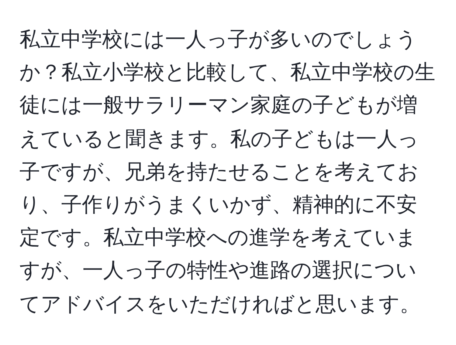 私立中学校には一人っ子が多いのでしょうか？私立小学校と比較して、私立中学校の生徒には一般サラリーマン家庭の子どもが増えていると聞きます。私の子どもは一人っ子ですが、兄弟を持たせることを考えており、子作りがうまくいかず、精神的に不安定です。私立中学校への進学を考えていますが、一人っ子の特性や進路の選択についてアドバイスをいただければと思います。