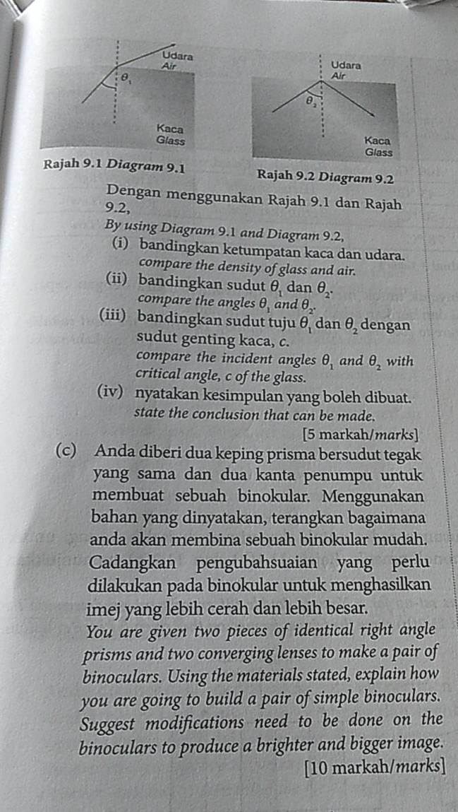 Udara Udara 
Air
θ _1
Air 
θ, 
Kaca 
Glass Kaca 
Glass 
Rajah 9.1 Diagram 9.1 Rajah 9.2 Diagram 9.2 
Dengan menggunakan Rajah 9.1 dan Rajah 
9.2, 
By using Diagram 9.1 and Diagram 9.2, 
(i) bandingkan ketumpatan kaca dan udara. 
compare the density of glass and air. 
(ii) bandingkan sudut θ _1 dan θ _2. 
compare the angles θ _1 and θ _2. 
(iii) bandingkan sudut tuju θ _1 dan θ _2 dengan 
sudut genting kaca, c. 
compare the incident angles θ _1 and θ _2 with 
critical angle, c of the glass. 
(iv) nyatakan kesimpulan yang boleh dibuat. 
state the conclusion that can be made. 
[5 markah/marks] 
(c) Anda diberi dua keping prisma bersudut tegak 
yang sama dan dua kanta penumpu untuk 
membuat sebuah binokular. Menggunakan 
bahan yang dinyatakan, terangkan bagaimana 
anda akan membina sebuah binokular mudah. 
Cadangkan pengubahsuaian yang perlu 
dilakukan pada binokular untuk menghasilkan 
imej yang lebih cerah dan lebih besar. 
You are given two pieces of identical right angle 
prisms and two converging lenses to make a pair of 
binoculars. Using the materials stated, explain how 
you are going to build a pair of simple binoculars. 
Suggest modifications need to be done on the 
binoculars to produce a brighter and bigger image. 
[10 markah/marks]