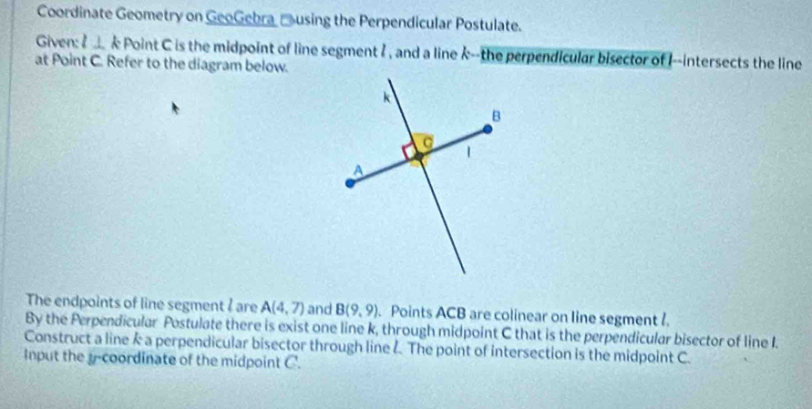 Coordinate Geometry on GeoGebra using the Perpendicular Postulate. 
Given: l⊥ k Point C is the midpoint of line segment ? , and a line k --the perpendicular bisector of I --intersects the line 
at Point C. Refer to the diagram below. 
The endpoints of line segment ? are A(4,7) and B(9,9). Points ACB are colinear on line segment ? 
By the Perpendicular Postulate there is exist one line k, through midpoint C that is the perpendicular bisector of line I. 
Construct a line k a perpendicular bisector through line Å. The point of intersection is the midpoint C. 
Input the y-coordinate of the midpoint C.