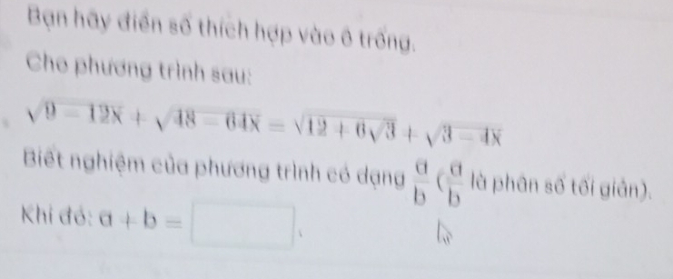 Bạn hãy điển số thích hợp vào ô trống. 
Cho phương trình sau:
sqrt(9-12x)+sqrt(48-64x)=sqrt(12+6sqrt 3)+sqrt(3-4x)
Biết nghiệm của phương trình có dạng  a/b ( a/b  là phân số tối giản). 
Khi đó: a+b=□.